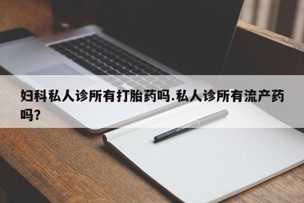 网上买打胎药联系方式微信，妇科私人诊所有打胎药吗.私人诊所有流产药吗？