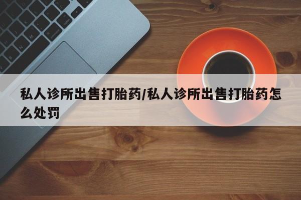 网上买打胎药联系方式微信，私人诊所出售打胎药/私人诊所出售打胎药怎么处罚