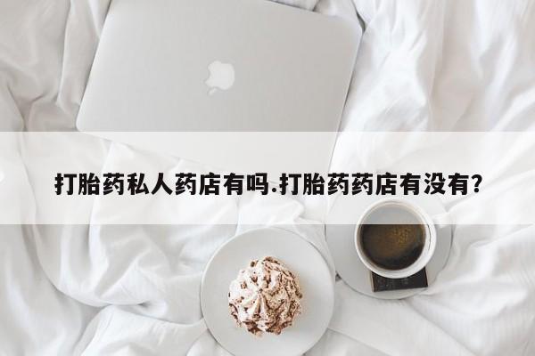 网上买打胎药联系方式微信，打胎药私人药店有吗.打胎药药店有没有？