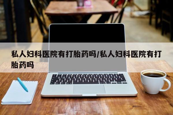 网上买打胎药联系方式微信，私人妇科医院有打胎药吗/私人妇科医院有打胎药吗