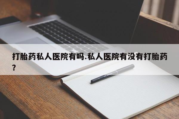 网上买打胎药联系方式微信，打胎药私人医院有吗.私人医院有没有打胎药？