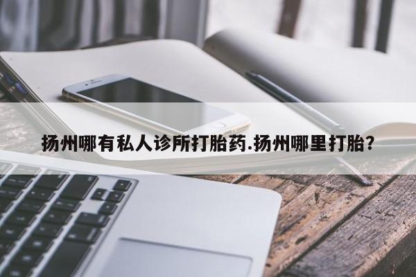 网上买打胎药联系方式微信，扬州哪有私人诊所打胎药.扬州哪里打胎？