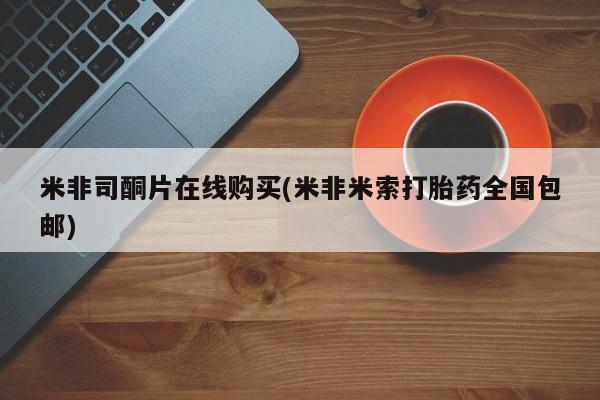 网上买打胎药联系方式微信，米非司酮片在线购买(米非米索打胎药全国包邮)