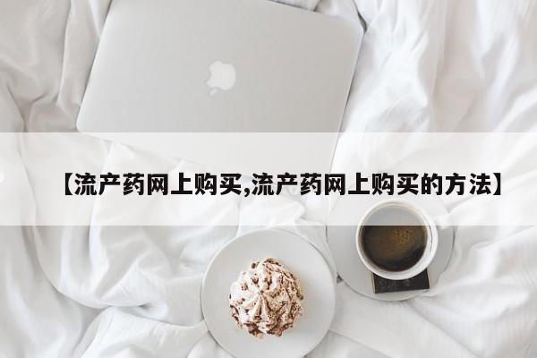 网上买打胎药联系方式微信，【流产药网上购买,流产药网上购买的方法】