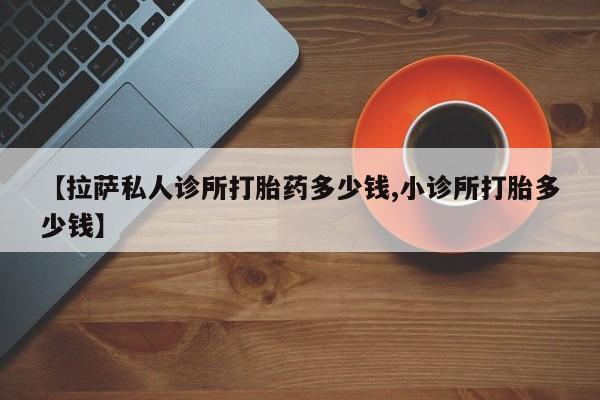网上买打胎药联系方式微信，【拉萨私人诊所打胎药多少钱,小诊所打胎多少钱】