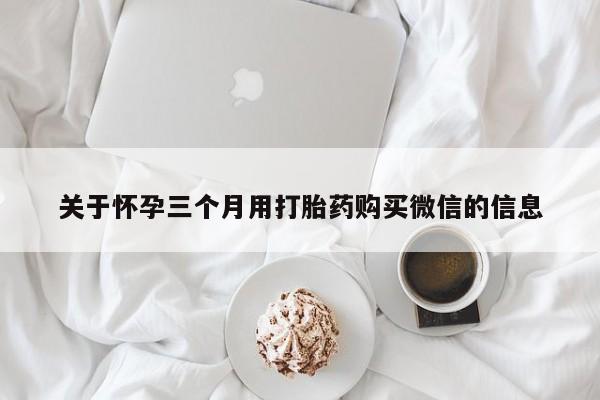 网上买打胎药联系方式微信，关于怀孕三个月用打胎药购买微信的信息