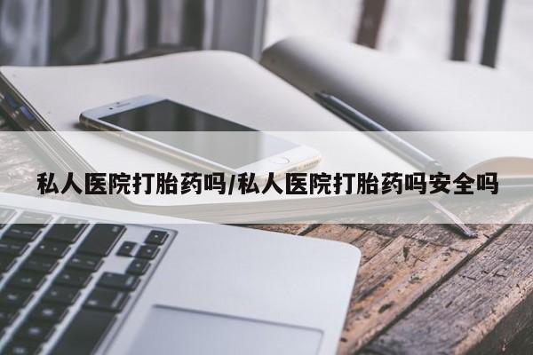 网上买打胎药联系方式微信，私人医院打胎药吗/私人医院打胎药吗安全吗