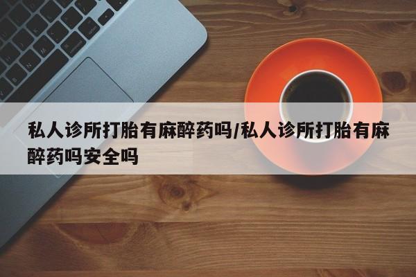 网上买打胎药联系方式微信，私人诊所打胎有麻醉药吗/私人诊所打胎有麻醉药吗安全吗