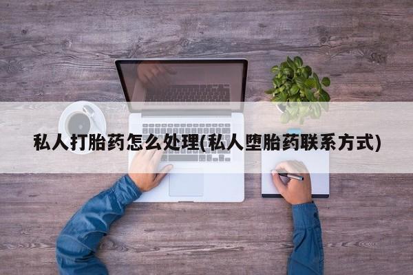 网上买打胎药联系方式微信，私人打胎药怎么处理(私人堕胎药联系方式)
