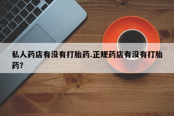 网上买打胎药联系方式微信，私人药店有没有打胎药.正规药店有没有打胎药？